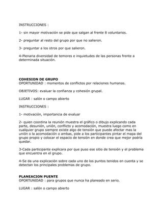 INSTRUCCIONES :

1- sin mayor motivación se pide que salgan al frente 8 voluntarios.

2- preguntar al resto del grupo por que no salieron.

3- preguntar a los otros por que salieron.

4-Plenaria diversidad de temores e inquietudes de las personas frente a
determinada situación.




COHESION DE GRUPO
OPORTUNIDAD : momentos de conflictos por relaciones humanas.

OBJETIVOS: evaluar la confianza y cohesión grupal.

LUGAR : salón o campo abierto

INSTRUCCIONES :

1- motivación, importancia de evaluar

2- quien coordina la reunión muestra el gráfico o dibujo explicando cada
parte, desunión, unión, conflicto y acomodación, muestra luego como en
cualquier grupo siempre existe algo de tensión que puede afectar mas la
unión o la acomodación o ambas, pide a los participantes pintar el mapa del
grupo propio y colocar el espacio de tensión en donde crea que mejor podría
quedar.

3-Cada participante explicara por que puso ese sitio de tensión y el problema
que encuentra en el grupo.

4-Se da una explicación sobre cada uno de los puntos tenidos en cuenta y se
detectan los principales problemas de grupo.


PLANEACION PUENTE
OPORTUNIDAD : para grupos que nunca ha planeado en serio.

LUGAR : salón o campo abierto
 
