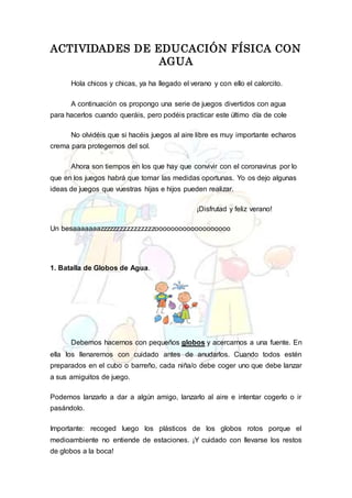 ACTIVIDADES DE EDUCACIÓN FÍSICA CON
AGUA
Hola chicos y chicas, ya ha llegado el verano y con ello el calorcito.
A continuación os propongo una serie de juegos divertidos con agua
para hacerlos cuando queráis, pero podéis practicar este último día de cole
No olvidéis que si hacéis juegos al aire libre es muy importante echaros
crema para protegernos del sol.
Ahora son tiempos en los que hay que convivir con el coronavirus por lo
que en los juegos habrá que tomar las medidas oportunas. Yo os dejo algunas
ideas de juegos que vuestras hijas e hijos pueden realizar.
¡Disfrutad y feliz verano!
Un besaaaaaaazzzzzzzzzzzzzzzzooooooooooooooooooo
1. Batalla de Globos de Agua.
Debemos hacernos con pequeños globos y acercarnos a una fuente. En
ella los llenaremos con cuidado antes de anudarlos. Cuando todos estén
preparados en el cubo o barreño, cada niña/o debe coger uno que debe lanzar
a sus amiguitos de juego.
Podemos lanzarlo a dar a algún amigo, lanzarlo al aire e intentar cogerlo o ir
pasándolo.
Importante: recoged luego los plásticos de los globos rotos porque el
medioambiente no entiende de estaciones. ¡Y cuidado con llevarse los restos
de globos a la boca!
 