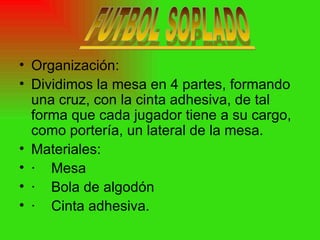 Organización: Dividimos la mesa en 4 partes, formando una cruz, con la cinta adhesiva, de tal forma que cada jugador tiene a su cargo, como portería, un lateral de la mesa. Materiales: · Mesa  · Bola de algodón · Cinta adhesiva. 