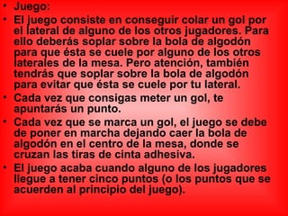 Juego: El juego consiste en conseguir colar un gol por el lateral de alguno de los otros jugadores. Para ello deberás soplar sobre la bola de algodón para que ésta se cuele por alguno de los otros laterales de la mesa. Pero atención, también tendrás que soplar sobre la bola de algodón para evitar que ésta se cuele por tu lateral. Cada vez que consigas meter un gol, te apuntarás un punto. Cada vez que se marca un gol, el juego se debe de poner en marcha dejando caer la bola de algodón en el centro de la mesa, donde se cruzan las tiras de cinta adhesiva. El juego acaba cuando alguno de los jugadores llegue a tener cinco puntos (o los puntos que se acuerden al principio del juego).  