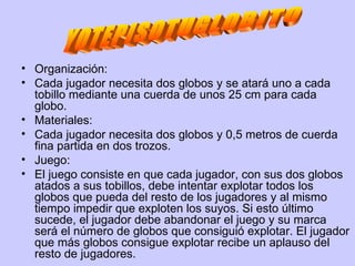 Organización: Cada jugador necesita dos globos y se atará uno a cada tobillo mediante una cuerda de unos 25 cm para cada globo. Materiales: Cada jugador necesita dos globos y 0,5 metros de cuerda fina partida en dos trozos. Juego: El juego consiste en que cada jugador, con sus dos globos atados a sus tobillos, debe intentar explotar todos los globos que pueda del resto de los jugadores y al mismo tiempo impedir que exploten los suyos. Si esto último sucede, el jugador debe abandonar el juego y su marca será el número de globos que consiguió explotar. El jugador que más globos consigue explotar recibe un aplauso del resto de jugadores.  YOTEPISOTUGLOBITO 