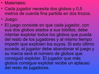 Materiales: Cada jugador necesita dos globos y 0,5 metros de cuerda fina partida en dos trozos. Juego: El juego consiste en que cada jugador, con sus dos globos atados a sus tobillos, debe intentar explotar todos los globos que pueda del resto de los jugadores y al mismo tiempo impedir que exploten los suyos. Si esto último sucede, el jugador debe abandonar el juego y su marca será el número de globos que consiguió explotar. El jugador que más globos consigue explotar recibe un aplauso del resto de jugadores.  