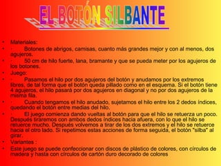 Materiales: · Botones de abrigos, camisas, cuanto más grandes mejor y con al menos, dos agujeros.  · 50 cm de hilo fuerte, lana, bramante y que se pueda meter por los agujeros de los botones.  Juego: · Pasamos el hilo por dos agujeros del botón y anudamos por los extremos libres, de tal forma que el botón queda pillado como en el esquema. Si el botón tiene 4 agujeros, el hilo pasará por dos agujeros en diagonal y no por dos agujeros de la misma fila.  · Cuando tengamos el hilo anudado, sujetamos el hilo entre los 2 dedos índices, quedando el botón entre medias del hilo.  · El juego comienza dando vueltas al botón para que el hilo se retuerza un poco. Después tiraremos con ambos dedos índices hacia afuera, con lo que el hilo se retuerce mucho. Después volvemos a tirar de los dos extremos y el hilo se retuerce hacia el otro lado. Si repetimos estas acciones de forma seguida, el botón "silba" al girar. Variantes : Este juego se puede confeccionar con discos de plástico de colores, con círculos de madera y hasta con círculos de cartón duro decorado de colores 