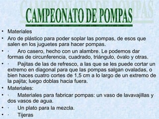 Materiales Aro de plástico para poder soplar las pompas, de esos que salen en los juguetes para hacer pompas. · Aro casero, hecho con un alambre. Le podemos dar formas de circunferencia, cuadrado, triángulo, óvalo y otras. · Pajitas de las de refresco, a las que se les puede cortar un extremo en diagonal para que las pompas salgan ovaladas, o bien haces cuatro cortes de 1,5 cm a lo largo de un extremo de la pajita; luego doblas hacia fuera.  Materiales: · Materiales para fabricar pompas: un vaso de lavavajillas y dos vasos de agua. · Un plato para la mezcla. · Tijeras 