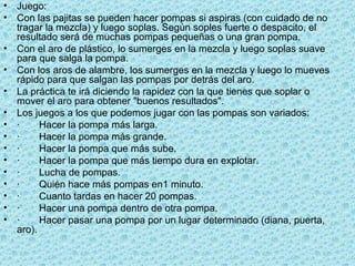 Juego: Con las pajitas se pueden hacer pompas si aspiras (con cuidado de no tragar la mezcla) y luego soplas. Según soples fuerte o despacito, el resultado será de muchas pompas pequeñas o una gran pompa. Con el aro de plástico, lo sumerges en la mezcla y luego soplas suave para que salga la pompa. Con los aros de alambre, los sumerges en la mezcla y luego lo mueves rápido para que salgan las pompas por detrás del aro.  La práctica te irá diciendo la rapidez con la que tienes que soplar o mover el aro para obtener "buenos resultados". Los juegos a los que podemos jugar con las pompas son variados:  · Hacer la pompa más larga. · Hacer la pompa más grande. · Hacer la pompa que más sube. · Hacer la pompa que más tiempo dura en explotar. · Lucha de pompas. · Quién hace más pompas en1 minuto. · Cuanto tardas en hacer 20 pompas. · Hacer una pompa dentro de otra pompa. · Hacer pasar una pompa por un lugar determinado (diana, puerta, aro). 