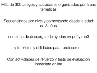 Más de 300 Juegos y actividades organizados por áreas
                     temáticas


 Secuenciados por nivel y comenzando desde la edad
                     de 3 años

   con zona de descargas de ayudas en pdf y mp3

       y tutoriales y utilidades para profesores


   Con actividades de refuerzo y tests de evaluación
                   inmediata online
 