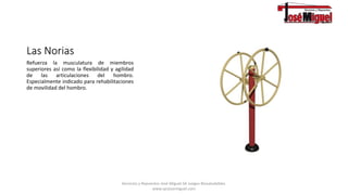 Las Norias
Refuerza la musculatura de miembros
superiores así como la flexibilidad y agilidad
de las articulaciones del hombro.
Especialmente indicado para rehabilitaciones
de movilidad del hombro.
Servicios y Repuestos José Miguel.SA Juegos Biosaludables.
www.syrjosemiguel.com
 