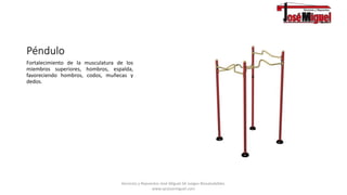 Péndulo
Fortalecimiento de la musculatura de los
miembros superiores, hombros, espalda,
favoreciendo hombros, codos, muñecas y
dedos.
Servicios y Repuestos José Miguel.SA Juegos Biosaludables.
www.syrjosemiguel.com
 
