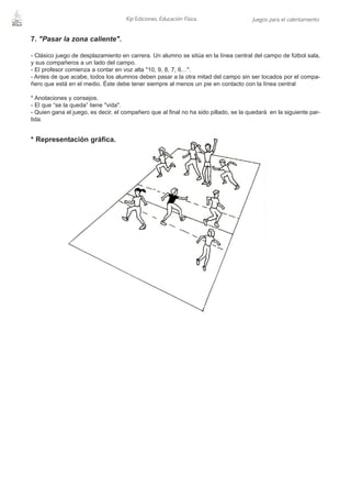 Kip Ediciones. Educación Física.                 Juegos para el calentamiento


7. "Pasar la zona caliente".

- Clásico juego de desplazamiento en carrera. Un alumno se sitúa en la línea central del campo de fútbol sala,
y sus compañeros a un lado del campo.
- El profesor comienza a contar en voz alta "10, 9, 8, 7, 6…".
- Antes de que acabe, todos los alumnos deben pasar a la otra mitad del campo sin ser tocados por el compa-
ñero que está en el medio. Éste debe tener siempre al menos un pie en contacto con la línea central

* Anotaciones y consejos.
- El que “se la queda” tiene "vida".
- Quien gana el juego, es decir, el compañero que al final no ha sido pillado, se la quedará en la siguiente par-
tida.


* Representación gráfica.
 