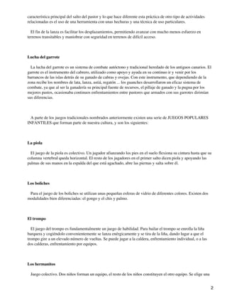 característica principal del salto del pastor y lo que hace diferente esta práctica de otro tipo de actividades
relacionadas es el uso de una herramienta con unas hechuras y una técnica de uso particulares.
El fin de la lanza es facilitar los desplazamientos, permitiendo avanzar con mucho menos esfuerzo en
terrenos transitables y maniobrar con seguridad en terrenos de difícil acceso.

Lucha del garrote
La lucha del garrote es un sistema de combate autóctono y tradicional heredado de los antiguos canarios. El
garrote es el instrumento del cabrero, utilizado como apoyo y ayuda en su continuo ir y venir por los
barrancos de las islas detrás de su ganado de cabras y ovejas. Con este instrumento, que dependiendo de la
zona recibe los nombres de lata, lanza, astiá, regatón ... los guanches desarrollaron un eficaz sistema de
combate, ya que al ser la ganadería su principal fuente de recursos, el pillaje de ganado y la pugna por los
mejores pastos, ocasionaba continuos enfrentamientos entre pastores que armados con sus garrotes dirimían
sus diferencias.

A parte de los juegos tradicionales nombrados anteriormente existen una serie de JUEGOS POPULARES
INFANTILES que forman parte de nuestra cultura, y son los siguientes:

La piola
El juego de la piola es colectivo. Un jugador afianzando los pies en el suelo flexiona su cintura hasta que su
columna vertebral queda horizontal. El resto de los jugadores en el primer salto dicen piola y apoyando las
palmas de sus manos en la espalda del que está agachado, abre las piernas y salta sobre él.

Los boliches
Para el juego de los boliches se utilizan unas pequeñas esferas de vidrio de diferentes colores. Existen dos
modalidades bien diferenciadas: el gongo y el chis y palmo.

El trompo
El juego del trompo es fundamentalmente un juego de habilidad. Para bailar el trompo se enrolla la liña
barquera y cogiéndolo convenientemente se lanza enérgicamente y se tira de la liña, dando lugar a que el
trompo gire a un elevado número de vueltas. Se puede jugar a la caldera, enfrentamiento individual, o a las
dos calderas, enfrentamiento por equipos.

Los hermanitos
Juego colectivo. Dos niños forman un equipo, el resto de los niños constituyen el otro equipo. Se elige una
2

 
