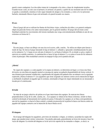 pared o muro cualquiera. Los dos niños tratan de ir atrapando a los otros, a base de simplemente tocarlos.
Cuando tocan a uno, en este caso el primero, lo arriman a la pared y a partir de ese momento uno de los niños
se queda a custodiarlo, mientras el otro sigue tratando de atrapar a los restantes, y estos a la vez procuran
burlarlo, intentando liberar al que está arrimado a la pared tocando sus manos.

El aro
Para el juego del aro se utilizan las llantas de bicicletas viejas, cochecitos de niños y en general cualquier
objeto de parecida forma a los antes mencionados, por lo general metálico. El juego del aro tiene como
finalidad controlar los movimientos del mismo mediante una verga convenientemente doblada en uno de sus
extremos en forma de U.

El teje
En este juego, se hace un dibujo con una tiza en la acera, calle, cancha... Se utiliza un objeto para lanzar a
modo de laja. Se inicia el juego lanzando la laja al número 1, saltando y apoyando simultáneamente los pies
en los números 2 y 3, luego en un solo pie el número 4 y así hasta el número 10, en donde se gira y repite el
ejercicio en sentido contrario. A continuación se lanza la laja al número 2 y se sortea el resto de los números
como al principio. Otra modalidad consiste en empujar la laja con la puntera del pie.

¡Alerta!
Se cogen dos equipos y a cada jugador se le asigna un número, se determina un lugar y se traza una línea
divisoria; en esta línea un jugador neutral se encarga de sujetar un pañuelo disponiéndolo de forma vertical. A
una distancia previamente establecida y equidistante del jugador del pañuelo dice un número con la siguiente
expresión ¡Alerta el número 5!. Los jugadores que tiene asignado ese número corren con la intención de llegar
y arrebatarle el pañuelo al jugador que lo sostiene, retornando al lugar de origen intentando no ser alcanzado o
tocada por el contrincante.

El brilé
Se trata de un juego colectivo de pelota en el que intervienen dos equipos. Se marcan tres líneas
perpendiculares al eje de la calle, cancha, etc... Los equipos se sitúan en las líneas extremas, siendo la línea
central la destinada al lanzamiento de la pelota de goma. Colocados los equipos en su línea correspondiente,
uno de los jugadores va hacia la línea central y estando en posesión de la pelota la lanza con fuerza contra un
jugador del equipo contrario con la intención de hacer blanco en él.

El tángano
En el juego del tángano los jugadores, provistos de monedas o chapas, se reúnen y acuerdan las reglas del
juego, que pueden tener ciertas variaciones. Una piedra adecuada, generalmente un trozo de mosaico, hace las
veces de tángano. La misión del tángano es la de servir de soporte de las monedas o chapas , es decir, se
3

 