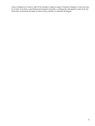 coloca el tángano en el suelo y sobre él las monedas o chapas en juego. Colocado el tángano, se traza una raya
en el suelo, en la tierra, a una distancia previamente convenida, a continuación cada jugador se provee de una
buena laja. La intención del juego es lanzar la laja y derribar el contenido del tángano.

4

 