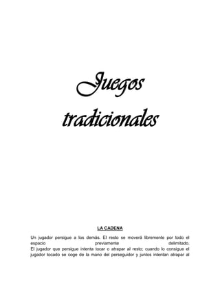 Juegos
tradicionales
LA CADENA
Un jugador persigue a los demás. El resto se moverá libremente por todo el
espacio previamente delimitado.
El jugador que persigue intenta tocar o atrapar al resto; cuando lo consigue el
jugador tocado se coge de la mano del perseguidor y juntos intentan atrapar al
 