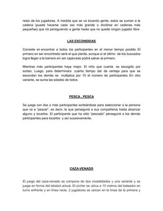 resto de los jugadores. A medida que se va tocando gente, estos se suman a la
cadena (puede hacerse cada vez más grande o dividirse en cadenas más
pequeñas) que irá persiguiendo a gente hasta que no quede ningún jugador libre.
LAS ESCONDIDAS
Consiste en encontrar a todos los participantes en el menor tiempo posible. El
primero en ser encontrado será el que pierda, aunque si el último de los buscados
logra llegar a la barrera sin ser capturado podrá salvar al primero.
Mientras más participantes haya mejor. El niño que cuenta es escogido por
sorteo. Luego, para determinara cuánto tiempo dar de ventaja para que se
escondan los demás se multiplica por 10 el número de participantes. En otro
variante, se suma las edades de todos.
PESCA , PESCA
Se juega con dos o más participantes sorteándose para seleccionar a la persona
que va a “pescar”, es decir, la que perseguirá a sus compañeros hasta alcanzar
alguno y tocarlos. El participante que ha sido “pescado” perseguirá a los demás
participantes para tocarlos y así sucesivamente.
CAZA-VENADO
El juego del caza-venado se compone de dos modalidades y una variante y se
juega en forma del béisbol actual. El pícher se ubica a 10 metros del bateador en
turno enfrente y en línea recta. 2 jugadores se ubican en la línea de la primera y
 