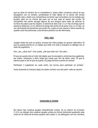 que es (dice el nombre de un compañero) y todos salen corriendo menos al que
escogieron con el nombre, poniéndose lo más rápido en el centro del circulo
gritando stop y todos sus compañeros se tienen que inmovilizar con la ventaja que
pueden girar en su mismo eje para ver al que está al centro del circulo. El
compañero del centro escoge alguno de sus amigos para tratar de adivinar el
numero de pasos que los separa, si adivina le dará una x o un hijo al amigo que le
acertó la distancia y si no adivina el amigo del centro él se pone una x o un hijo, se
van eliminando las personas que junten 5x y gana el que menos x tiene cuando ya
quedan solo tres personas y esa tercera persona va ser eliminada.
VEO, VEO
Juegan todos los que se quiera, aunque los niños juegan en grupos reducidos. El
que se queda piensa en un objeto que esté a la vista y empieza un diálogo con el
resto de jugadores. –
Veo, veo, ¿Qué vez?, Una cosita, ¿De qué color es?, De color…
El que se queda dice el color del objeto que ha escogido y entonces los jugadores,
por orden, empiezan a decir todas las cosas que ven de dicho color, El que lo
adivina pasa a ser el que se queda. El juego termina cuando se cansan.
Participan 3 jugadores en cada avión, los turnos para participar se sortean.
Inicia lanzando la chacera (teja) al cuadro número uno del avión, este se recorre
CHACARA O AVION
Se trazan tres cuadros iguales verticalmente unidos, en su interior se numeran
(1,2,3), se dibujan dos cuadros iguales unidos en forma horizontal quedando esta
unión en la mitad de la línea superior del cuadro 3, se distinguen con los números
 