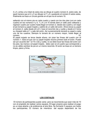 4 y 5, arriba a la mitad de estos dos se dibuja el cuadro número 6, sobre este, de
igual manera que el 4 y 5 se dibujan el 7 y 8, quedando el número 9 sobre estos,
finalmente se traza un círculo grande en el que ira el numero 10.
saltando con el mismo pie en cada cuadro y caerá con los dos pies (uno en cada
cuadro) en los números 4 y 5, 7 y 8 y el 10 donde dará un salto para voltearse y
regresar cuadro por cuadro hasta llegar al número 2, desde ese cuadro y sin bajar
el pie tomará su papel mojado y saldrá de un salto del avión. Ahora lanza su papel
al número 2, salta desde ahí al 3, hace el recorrido ida y vuelta y desde el 3 toma
su chpapel salta al 1 y sale del avión. Así sucesivamente lanzará su papel a cada
uno de los cuadros. Siempre la tomará de un número mayor, hasta llegar al
número 10.
El papel mojado se lanza desde afuera, sin pisar las líneas del cuadro con el
número 1. Gana el que con su papel mojado recorra primero todo el avión. Puede
ser por acuerdo del 1 al 10 o ida y vuelta, no se debe tocar las líneas del avión con
los pies, las manos o el papel mojado, debe caer en el cuadro que corresponde y
no es válido cambiar de pie en un mismo recorrido. El avión se traza en un terreno
limpio, plano y firme.
LOS COSTALES
El número de participantes puede variar, pero se recomienda que sean más de 10
con el propósito de realizar varios equipos. El lugar propicio para realizar el juego
es un área abierta y de preferencia al aire libre. Se formarán 5 equipos con todos
los participantes. El número de miembros del equipo dependerá de los
 
