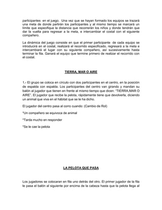 participantes en el juego. Una vez que se hayan formado los equipos se trazará
una meta de donde partirán los participantes y al mismo tiempo se marcará un
límite que especifique la distancia que recorrerán los niños y donde tendrán que
dar la vuelta para regresar a la meta, e intercambiar el costal con el siguiente
compañero.
La dinámica del juego consiste en que el primer participante de cada equipo se
introducirá en el costal, realizará el recorrido especificado, regresará a la meta e
intercambiará el lugar con su siguiente compañero, así sucesivamente hasta
terminar la fila. Ganará el equipo que termine primero de realizar el recorrido con
el costal.
TIERRA, MAR O AIRE
1.- El grupo se coloca en círculo con dos participantes en el centro, en la posición
de espalda con espalda. Los participantes del centro van girando y mandan su
balón al jugador que tienen en frente al mismo tiempo que dicen: “TIERRA,MAR O
AIRE”. El jugador que recibe la pelota, rápidamente tiene que devolverla, diciendo
un animal que viva en el hábitat que se le ha dicho.
El jugador del centro pasa al corro cuando: (Cambio de Rol)
*Un compañero se equivoca de animal
*Tarda mucho en responder
*Se le cae la pelota
LA PELOTA QUE PASA
Los jugadores se colocaran en fila uno detrás del otro. El primer jugador de la fila
le pasa el balón al siguiente por encima de la cabeza hasta que la pelota llega al
 
