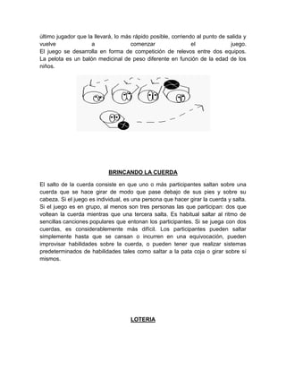 último jugador que la llevará, lo más rápido posible, corriendo al punto de salida y
vuelve a comenzar el juego.
El juego se desarrolla en forma de competición de relevos entre dos equipos.
La pelota es un balón medicinal de peso diferente en función de la edad de los
niños.
BRINCANDO LA CUERDA
El salto de la cuerda consiste en que uno o más participantes saltan sobre una
cuerda que se hace girar de modo que pase debajo de sus pies y sobre su
cabeza. Si el juego es individual, es una persona que hacer girar la cuerda y salta.
Si el juego es en grupo, al menos son tres personas las que participan: dos que
voltean la cuerda mientras que una tercera salta. Es habitual saltar al ritmo de
sencillas canciones populares que entonan los participantes. Si se juega con dos
cuerdas, es considerablemente más difícil. Los participantes pueden saltar
simplemente hasta que se cansan o incurren en una equivocación, pueden
improvisar habilidades sobre la cuerda, o pueden tener que realizar sistemas
predeterminados de habilidades tales como saltar a la pata coja o girar sobre sí
mismos.
LOTERIA
 