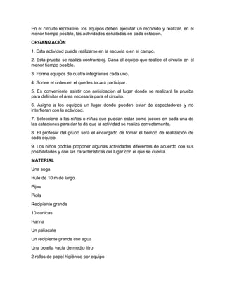 En el circuito recreativo, los equipos deben ejecutar un recorrido y realizar, en el
menor tiempo posible, las actividades señaladas en cada estación.
ORGANIZACIÓN
1. Esta actividad puede realizarse en la escuela o en el campo.
2. Esta prueba se realiza contrarreloj. Gana el equipo que realice el circuito en el
menor tiempo posible.
3. Forme equipos de cuatro integrantes cada uno.
4. Sortee el orden en el que les tocará participar.
5. Es conveniente asistir con anticipación al lugar donde se realizará la prueba
para delimitar el área necesaria para el circuito.
6. Asigne a los equipos un lugar donde puedan estar de espectadores y no
interfieran con la actividad.
7. Seleccione a los niños o niñas que puedan estar como jueces en cada una de
las estaciones para dar fe de que la actividad se realizó correctamente.
8. El profesor del grupo será el encargado de tomar el tiempo de realización de
cada equipo.
9. Los niños podrán proponer algunas actividades diferentes de acuerdo con sus
posibilidades y con las características del lugar con el que se cuenta.
MATERIAL
Una soga
Hule de 10 m de largo
Pijas
Piola
Recipiente grande
10 canicas
Harina
Un paliacate
Un recipiente grande con agua
Una botella vacía de medio litro
2 rollos de papel higiénico por equipo
 