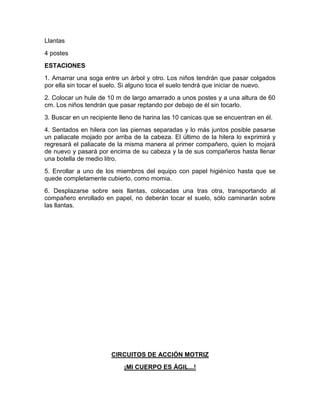 Llantas
4 postes
ESTACIONES
1. Amarrar una soga entre un árbol y otro. Los niños tendrán que pasar colgados
por ella sin tocar el suelo. Si alguno toca el suelo tendrá que iniciar de nuevo.
2. Colocar un hule de 10 m de largo amarrado a unos postes y a una altura de 60
cm. Los niños tendrán que pasar reptando por debajo de él sin tocarlo.
3. Buscar en un recipiente lleno de harina las 10 canicas que se encuentran en él.
4. Sentados en hilera con las piernas separadas y lo más juntos posible pasarse
un paliacate mojado por arriba de la cabeza. El último de la hilera lo exprimirá y
regresará el paliacate de la misma manera al primer compañero, quien lo mojará
de nuevo y pasará por encima de su cabeza y la de sus compañeros hasta llenar
una botella de medio litro.
5. Enrollar a uno de los miembros del equipo con papel higiénico hasta que se
quede completamente cubierto, como momia.
6. Desplazarse sobre seis llantas, colocadas una tras otra, transportando al
compañero enrollado en papel, no deberán tocar el suelo, sólo caminarán sobre
las llantas.
CIRCUITOS DE ACCIÓN MOTRIZ
¡MI CUERPO ES ÁGIL...!
 
