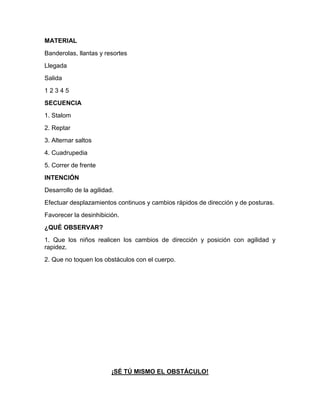 MATERIAL
Banderolas, llantas y resortes
Llegada
Salida
1 2 3 4 5
SECUENCIA
1. Stalom
2. Reptar
3. Alternar saltos
4. Cuadrupedia
5. Correr de frente
INTENCIÓN
Desarrollo de la agilidad.
Efectuar desplazamientos continuos y cambios rápidos de dirección y de posturas.
Favorecer la desinhibición.
¿QUÉ OBSERVAR?
1. Que los niños realicen los cambios de dirección y posición con agilidad y
rapidez.
2. Que no toquen los obstáculos con el cuerpo.
¡SÉ TÚ MISMO EL OBSTÁCULO!
 