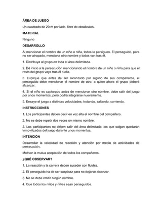 ÁREA DE JUEGO
Un cuadrado de 20 m por lado, libre de obstáculos.
MATERIAL
Ninguno
DESARROLLO
Al mencionar el nombre de un niño o niña, todos lo persiguen. El perseguido, para
no ser atrapado, menciona otro nombre y todos van tras él.
1. Distribuya al grupo en toda el área delimitada.
2. Dé inicio a la persecución mencionando el nombre de un niño o niña para que el
resto del grupo vaya tras él o ella.
3. Explique que antes de ser alcanzado por alguno de sus compañeros, el
perseguido debe mencionar el nombre de otro, a quien ahora el grupo deberá
alcanzar.
4. Si el niño es capturado antes de mencionar otro nombre, debe salir del juego
por unos momentos, pero podrá integrarse nuevamente.
5. Ensaye el juego a distintas velocidades; trotando, saltando, corriendo.
INSTRUCCIONES
1. Los participantes deben decir en voz alta el nombre del compañero.
2. No se debe repetir dos veces un mismo nombre.
3. Los participantes no deben salir del área delimitada; los que salgan quedarán
inmovilizados del juego durante unos momentos.
INTENCIÓN
Desarrollar la velocidad de reacción y atención por medio de actividades de
persecución.
Motivar la mutua aceptación de todos los compañeros.
¿QUÉ OBSERVAR?
1. La reacción y la carrera deben suceder con fluidez.
2. El perseguido ha de ser suspicaz para no dejarse alcanzar.
3. No se debe omitir ningún nombre.
4. Que todos los niños y niñas sean perseguidos.
 