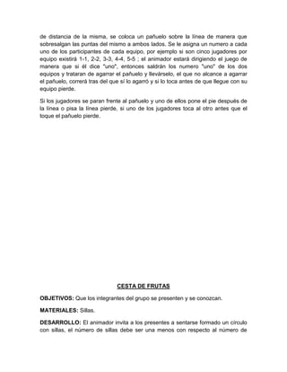de distancia de la misma, se coloca un pañuelo sobre la línea de manera que
sobresalgan las puntas del mismo a ambos lados. Se le asigna un numero a cada
uno de los participantes de cada equipo, por ejemplo si son cinco jugadores por
equipo existirá 1-1, 2-2, 3-3, 4-4, 5-5 ; el animador estará dirigiendo el juego de
manera que si él dice "uno", entonces saldrán los numero "uno" de los dos
equipos y trataran de agarrar el pañuelo y llevárselo, el que no alcance a agarrar
el pañuelo, correrá tras del que sí lo agarró y si lo toca antes de que llegue con su
equipo pierde.
Si los jugadores se paran frente al pañuelo y uno de ellos pone el pie después de
la línea o pisa la línea pierde, si uno de los jugadores toca al otro antes que el
toque el pañuelo pierde.
CESTA DE FRUTAS
OBJETIVOS: Que los integrantes del grupo se presenten y se conozcan.
MATERIALES: Sillas.
DESARROLLO: El animador invita a los presentes a sentarse formado un círculo
con sillas, el número de sillas debe ser una menos con respecto al número de
 