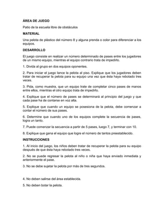 ÁREA DE JUEGO
Patio de la escuela libre de obstáculos
MATERIAL
Una pelota de plástico del número 8 y alguna prenda o color para diferenciar a los
equipos.
DESARROLLO
El juego consiste en realizar un número determinado de pases entre los jugadores
de un mismo equipo, mientras el equipo contrario trata de impedirlo.
1. Divida al grupo en dos equipos oponentes.
2. Para iniciar el juego lance la pelota al piso. Explique que los jugadores deben
tratar de recuperar la pelota para su equipo una vez que ésta haya rebotado tres
veces.
3. Pida, como muestra, que un equipo trate de completar cinco pases de manos
entre ellos, mientras el otro equipo trata de impedirlo.
4. Explique que el número de pases se determinará al principio del juego y que
cada pase ha de contarse en voz alta.
5. Explique que cuando un equipo se posesiona de la pelota, debe comenzar a
contar el número de sus pases.
6. Determine que cuando uno de los equipos complete la secuencia de pases,
logra un tanto.
7. Puede comenzar la secuencia a partir de 5 pases, luego 7, y terminar con 10.
8. Explique que gana el equipo que logre el número de tantos preestablecido.
INSTRUCCIONES
1. Al inicio del juego, los niños deben tratar de recuperar la pelota para su equipo
después de que ésta haya rebotado tres veces.
2. No se puede regresar la pelota al niño o niña que haya enviado inmediata y
anteriormente el pase.
3. No se debe sujetar la pelota por más de tres segundos.
4. No deben salirse del área establecida.
5. No deben botar la pelota.
 
