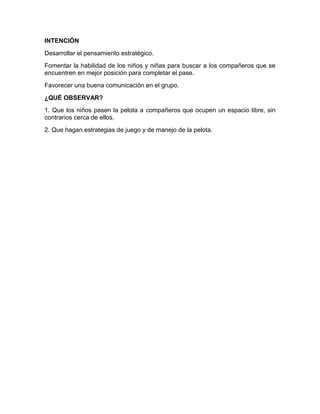 INTENCIÓN
Desarrollar el pensamiento estratégico.
Fomentar la habilidad de los niños y niñas para buscar a los compañeros que se
encuentren en mejor posición para completar el pase.
Favorecer una buena comunicación en el grupo.
¿QUÉ OBSERVAR?
1. Que los niños pasen la pelota a compañeros que ocupen un espacio libre, sin
contrarios cerca de ellos.
2. Que hagan estrategias de juego y de manejo de la pelota.
 