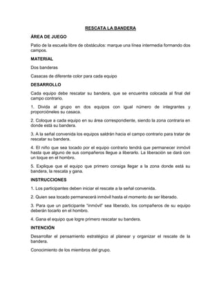 RESCATA LA BANDERA
ÁREA DE JUEGO
Patio de la escuela libre de obstáculos: marque una línea intermedia formando dos
campos.
MATERIAL
Dos banderas
Casacas de diferente color para cada equipo
DESARROLLO
Cada equipo debe rescatar su bandera, que se encuentra colocada al final del
campo contrario.
1. Divida al grupo en dos equipos con igual número de integrantes y
proporcióneles su casaca.
2. Coloque a cada equipo en su área correspondiente, siendo la zona contraria en
donde está su bandera.
3. A la señal convenida los equipos saldrán hacia el campo contrario para tratar de
rescatar su bandera.
4. El niño que sea tocado por el equipo contrario tendrá que permanecer inmóvil
hasta que alguno de sus compañeros llegue a liberarlo. La liberación se dará con
un toque en el hombro.
5. Explique que el equipo que primero consiga llegar a la zona donde está su
bandera, la rescata y gana.
INSTRUCCIONES
1. Los participantes deben iniciar el rescate a la señal convenida.
2. Quien sea tocado permanecerá inmóvil hasta el momento de ser liberado.
3. Para que un participante “inmóvil” sea liberado, los compañeros de su equipo
deberán tocarlo en el hombro.
4. Gana el equipo que logre primero rescatar su bandera.
INTENCIÓN
Desarrollar el pensamiento estratégico al planear y organizar el rescate de la
bandera.
Conocimiento de los miembros del grupo.
 