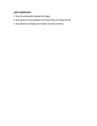 ¿QUÉ OBSERVAR?
1. Que los participantes respeten las reglas.
2. Que los alumnos se desplacen por toda el área sin salirse de ella
3. Que elaboren estrategias de invasión al campo contrario.
 