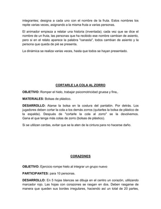 integrantes; designa a cada uno con el nombre de la fruta. Estos nombres los
repite varias veces, asignando a la misma fruta a varias personas.
El animador empieza a relatar una historia (inventada); cada vez que se dice el
nombre de un fruta, las personas que ha recibido ese nombre cambian de asiento,
pero si en el relato aparece la palabra "canasta", todos cambian de asiento y la
persona que queda de pié se presenta.
La dinámica se realiza varias veces, hasta que todos se hayan presentado.
CORTARLE LA COLA AL ZORRO
OBJETIVO: Romper el hielo, trabajar psicomotricidad gruesa y fina,.
MATERIALES: Bolsas de plástico.
DESARROLLO: Atarse la bolsa en la costura del pantalón. Por detrás. Los
jugadores deben cortar la cola a los demás zorros (quitarles la bolsa de plástico de
la espalda). Después de "cortarle la cola al zorro" se la devolvemos.
Gana el que tenga más colas de zorro (bolsas de plástico).
Si se utilizan cerdas, evitar que se la aten de la cintura para no hacerse daño.
CORAZONES
OBJETIVO: Ejercicio rompe hielo al integrar un grupo nuevo
PARTICIPANTES: para 10 personas.
DESARROLLO: En 5 hojas blancas se dibuja en el centro un corazón, utilizando
marcador rojo. Las hojas con corazones se rasgan en dos. Deben rasgarse de
manera que queden sus bordes irregulares, haciendo así un total de 20 partes,
 
