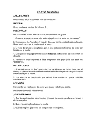 PELOTAS CAZADORAS
ÁREA DE JUEGO
Un cuadrado de 20 m por lado, libre de obstáculos.
MATERIAL
Cinco pelotas de plástico del número 8.
DESARROLLO
Los “cazadores” tratan de tocar con la pelota al resto del grupo.
1. Organice al grupo para que elija a cinco jugadores que serán los “cazadores”.
2. Explique que los “cazadores” tratarán de pegar con la pelota al resto del grupo.
Quien sea tocado por la pelota caerá al suelo.
3. Él resto del grupo se desplazará por el área establecida tratando de evitar ser
tocado por la pelota.
4. Explique que el juego termina cuando todos los participantes se encuentren en
el suelo.
5. Reinicie el juego eligiendo a otros integrantes del grupo para que sean los
“cazadores”.
INSTRUCCIONES
1. Al ser golpeados por los “cazadores”, los participantes se deben dejar caer al
suelo y no podrán levantarse sino hasta que todos los integrantes del grupo hayan
sido tocados por la pelota.
2. Los alumnos se desplazarán por toda el área establecida; queda prohibido
salirse de ésta.
INTENCIÓN
Incrementar las habilidades de correr y de lanzar y eludir una pelota.
Desarrollar confianza en sí mismos.
¿QUÉ OBSERVAR?
1. Que los participantes experimenten diversas formas de desplazarse, lanzar y
eludir una pelota.
2. Que eviten ser golpeados por la pelota.
3. Que los elegidos golpeen a los compañeros con la pelota.
 