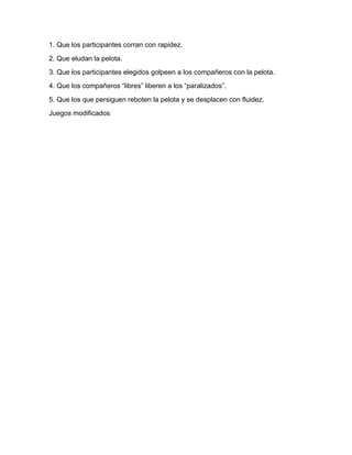 1. Que los participantes corran con rapidez.
2. Que eludan la pelota.
3. Que los participantes elegidos golpeen a los compañeros con la pelota.
4. Que los compañeros “libres” liberen a los “paralizados”.
5. Que los que persiguen reboten la pelota y se desplacen con fluidez.
Juegos modificados
 
