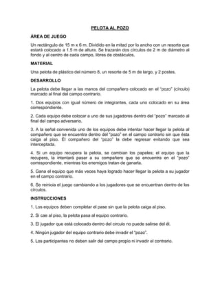 PELOTA AL POZO
ÁREA DE JUEGO
Un rectángulo de 15 m x 6 m. Dividido en la mitad por lo ancho con un resorte que
estará colocado a 1.5 m de altura. Se trazarán dos círculos de 2 m de diámetro al
fondo y al centro de cada campo, libres de obstáculos.
MATERIAL
Una pelota de plástico del número 8, un resorte de 5 m de largo, y 2 postes.
DESARROLLO
La pelota debe llegar a las manos del compañero colocado en el “pozo” (círculo)
marcado al final del campo contrario.
1. Dos equipos con igual número de integrantes, cada uno colocado en su área
correspondiente.
2. Cada equipo debe colocar a uno de sus jugadores dentro del “pozo” marcado al
final del campo adversario.
3. A la señal convenida uno de los equipos debe intentar hacer llegar la pelota al
compañero que se encuentra dentro del “pozo” en el campo contrario sin que ésta
caiga al piso. El compañero del “pozo” la debe regresar evitando que sea
interceptada.
4. Si un equipo recupera la pelota, se cambian los papeles; el equipo que la
recupera, la intentará pasar a su compañero que se encuentra en el “pozo”
correspondiente, mientras los enemigos tratan de ganarla.
5. Gana el equipo que más veces haya logrado hacer llegar la pelota a su jugador
en el campo contrario.
6. Se reinicia el juego cambiando a los jugadores que se encuentran dentro de los
círculos.
INSTRUCCIONES
1. Los equipos deben completar el pase sin que la pelota caiga al piso.
2. Si cae al piso, la pelota pasa al equipo contrario.
3. El jugador que está colocado dentro del circulo no puede salirse del él.
4. Ningún jugador del equipo contrario debe invadir el “pozo”.
5. Los participantes no deben salir del campo propio ni invadir el contrario.
 