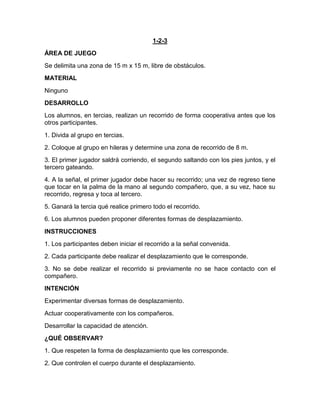 1-2-3
ÁREA DE JUEGO
Se delimita una zona de 15 m x 15 m, libre de obstáculos.
MATERIAL
Ninguno
DESARROLLO
Los alumnos, en tercias, realizan un recorrido de forma cooperativa antes que los
otros participantes.
1. Divida al grupo en tercias.
2. Coloque al grupo en hileras y determine una zona de recorrido de 8 m.
3. El primer jugador saldrá corriendo, el segundo saltando con los pies juntos, y el
tercero gateando.
4. A la señal, el primer jugador debe hacer su recorrido; una vez de regreso tiene
que tocar en la palma de la mano al segundo compañero, que, a su vez, hace su
recorrido, regresa y toca al tercero.
5. Ganará la tercia qué realice primero todo el recorrido.
6. Los alumnos pueden proponer diferentes formas de desplazamiento.
INSTRUCCIONES
1. Los participantes deben iniciar el recorrido a la señal convenida.
2. Cada participante debe realizar el desplazamiento que le corresponde.
3. No se debe realizar el recorrido si previamente no se hace contacto con el
compañero.
INTENCIÓN
Experimentar diversas formas de desplazamiento.
Actuar cooperativamente con los compañeros.
Desarrollar la capacidad de atención.
¿QUÉ OBSERVAR?
1. Que respeten la forma de desplazamiento que les corresponde.
2. Que controlen el cuerpo durante el desplazamiento.
 