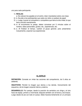 uno para cada participante.
1) REGLAS:
a- Se colocan los papeles en el centro, (bien mezclados) sobre una mesa
2) b- Se pide a los participantes que cada uno retire un pedazo de papel
3) c- Luego, buscan al compañero o compañera que tiene la otra mitad, la que
tiene coincidir exactamente
4) d- Al encontrarse la pareja, deben conversar por 5 minutos sobre el
nombre, datos personales, gustos, etc., experiencias, etc.
5) e. Al finalizar el tiempo, vuelven al grupo general, para presentarse
mutuamente y exponer sus experiencias
EL ESPEJO
DEFINICIÓN: Consiste en imitar las acciones del compañero/a, de 6 años en
adelante.
OBJETIVOS: Percibir la imagen que damos a los demás. Conocimiento del
esquema y de la imagen corporal interna y externa.
DESARROLLO: Por parejas, desde la posición de sentados uno dirige y el otro
hace de espejo, primero a nivel facial, después también con el tronco y los brazos.
Luego desde de pie con todo el cuerpo. Debe hacerse lentamente en un principio
 