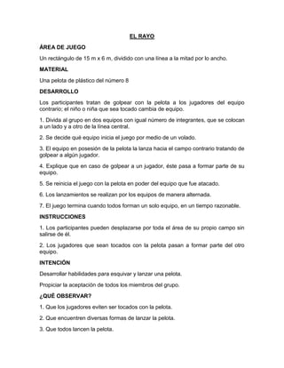 EL RAYO
ÁREA DE JUEGO
Un rectángulo de 15 m x 6 m, dividido con una línea a la mitad por lo ancho.
MATERIAL
Una pelota de plástico del número 8
DESARROLLO
Los participantes tratan de golpear con la pelota a los jugadores del equipo
contrario; el niño o niña que sea tocado cambia de equipo.
1. Divida al grupo en dos equipos con igual número de integrantes, que se colocan
a un lado y a otro de la línea central.
2. Se decide qué equipo inicia el juego por medio de un volado.
3. El equipo en posesión de la pelota la lanza hacia el campo contrario tratando de
golpear a algún jugador.
4. Explique que en caso de golpear a un jugador, éste pasa a formar parte de su
equipo.
5. Se reinicia el juego con la pelota en poder del equipo que fue atacado.
6. Los lanzamientos se realizan por los equipos de manera alternada.
7. El juego termina cuando todos forman un solo equipo, en un tiempo razonable.
INSTRUCCIONES
1. Los participantes pueden desplazarse por toda el área de su propio campo sin
salirse de él.
2. Los jugadores que sean tocados con la pelota pasan a formar parte del otro
equipo.
INTENCIÓN
Desarrollar habilidades para esquivar y lanzar una pelota.
Propiciar la aceptación de todos los miembros del grupo.
¿QUÉ OBSERVAR?
1. Que los jugadores eviten ser tocados con la pelota.
2. Que encuentren diversas formas de lanzar la pelota.
3. Que todos lancen la pelota.
 