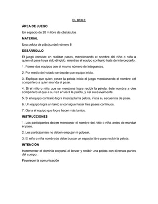 EL ROLE
ÁREA DE JUEGO
Un espacio de 20 m libre de obstáculos
MATERIAL
Una pelota de plástico del número 8
DESARROLLO
El juego consiste en realizar pases, mencionando el nombre del niño o niña a
quien el pase haya sido dirigido, mientras el equipo contrario trata de interceptarlo.
1. Forme dos equipos con el mismo número de integrantes.
2. Por medio del volado se decide que equipo inicia.
3. Explique que quien posee la pelota inicia el juego mencionando el nombre del
compañero a quien manda el pase.
4. Si el niño o niña que se menciona logra recibir la pelota, éste nombra a otro
compañero al que a su vez enviará la pelota, y así sucesivamente.
5. Si el equipo contrario logra interceptar la pelota, inicia su secuencia de pase.
6. Un equipo logra un tanto si consigue hacer tres pases continuos.
7. Gana el equipo que logre hacer más tantos.
INSTRUCCIONES
1. Los participantes deben mencionar el nombre del niño o niña antes de mandar
el pase.
2. Los participantes no deben empujar ni golpear.
3. El niño o niña nombrado debe buscar un espacio libre para recibir la pelota.
INTENCIÓN
Incrementar el dominio corporal al lanzar y recibir una pelota con diversas partes
del cuerpo.
Favorecer la comunicación
 