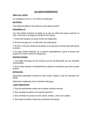 UN JUEGO COOPERATIVO
ÁREA DE JUEGO
Un rectángulo de 20 m x 10 m libre de obstáculos.
MATERIAL
Una pelota de plástico del número 8 y dos cajas de cartón.
DESARROLLO
Los niños deben introducir la pelota en la caja de cartón del equipo contrario; el
niño o niña que lo consigue se cambia al otro equipo.
1. Forme dos equipos con igual número de integrantes.
2. Se inicia el juego con un salto entre dos adversarios.
3. El niño o niña que introduzca la pelota en la caja pasa a formar parte del equipo
contrario.
4. El juego finaliza después de un tiempo preestablecido y gana el equipo que
cuente con mayor número de integrantes.
INSTRUCCIONES
1. Las reglas del juego son las mismas que las del baloncesto con las variantes
mencionadas.
2. No se debe regresar inmediatamente la pelota al compañero que envió el pase
anterior.
INTENCIÓN
Desarrollar habilidades motrices al correr, lanzar, rebotar, y tirar con precisión una
pelota.
Estimular la integración de los miembros del grupo.
¿QUÉ OBSERVAR?
1. Que los participantes eviten que el equipo contrario enceste.
2. Que encesten la pelota en la caja del oponente.
3. Que controlen el cuerpo al correr, lanzar, rebotar, y tirar con la pelota.
4. Que pasen la pelota a todos los compañeros del equipo.
 