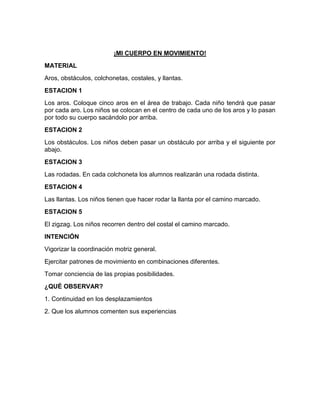 ¡MI CUERPO EN MOVIMIENTO!
MATERIAL
Aros, obstáculos, colchonetas, costales, y llantas.
ESTACION 1
Los aros. Coloque cinco aros en el área de trabajo. Cada niño tendrá que pasar
por cada aro. Los niños se colocan en el centro de cada uno de los aros y lo pasan
por todo su cuerpo sacándolo por arriba.
ESTACION 2
Los obstáculos. Los niños deben pasar un obstáculo por arriba y el siguiente por
abajo.
ESTACION 3
Las rodadas. En cada colchoneta los alumnos realizarán una rodada distinta.
ESTACION 4
Las llantas. Los niños tienen que hacer rodar la llanta por el camino marcado.
ESTACION 5
El zigzag. Los niños recorren dentro del costal el camino marcado.
INTENCIÓN
Vigorizar la coordinación motriz general.
Ejercitar patrones de movimiento en combinaciones diferentes.
Tomar conciencia de las propias posibilidades.
¿QUÉ OBSERVAR?
1. Continuidad en los desplazamientos
2. Que los alumnos comenten sus experiencias
 