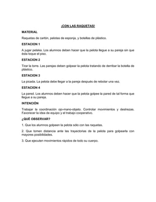 ¡CON LAS RAQUETAS!
MATERIAL
Raquetas de cartón, pelotas de esponja, y botellas de plástico.
ESTACION 1
A jugar peteka. Los alumnos deben hacer que la pelota llegue a su pareja sin que
ésta toque el piso.
ESTACION 2
Tirar la torre. Las parejas deben golpear la pelota tratando de derribar la botella de
plástico.
ESTACION 3
La picada. La pelota debe llegar a la pareja después de rebotar una vez.
ESTACION 4
La pared. Los alumnos deben hacer que la pelota golpee la pared de tal forma que
llegue a su pareja.
INTENCIÓN
Trabajar la coordinación ojo-mano-objeto. Controlar movimientos y destrezas.
Favorecer la idea de equipo y el trabajo cooperativo.
¿QUÉ OBSERVAR?
1. Que los alumnos golpeen la pelota sólo con las raquetas.
2. Que tomen distancia ante las trayectorias de la pelota para golpearla con
mayores posibilidades.
3. Que ejecuten movimientos rápidos de todo su cuerpo.
 