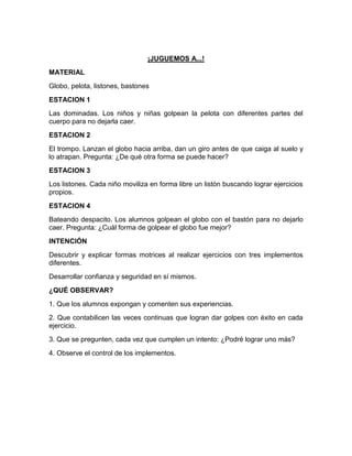 ¡JUGUEMOS A...!
MATERIAL
Globo, pelota, listones, bastones
ESTACION 1
Las dominadas. Los niños y niñas golpean la pelota con diferentes partes del
cuerpo para no dejarla caer.
ESTACION 2
El trompo. Lanzan el globo hacia arriba, dan un giro antes de que caiga al suelo y
lo atrapan. Pregunta: ¿De qué otra forma se puede hacer?
ESTACION 3
Los listones. Cada niño moviliza en forma libre un listón buscando lograr ejercicios
propios.
ESTACION 4
Bateando despacito. Los alumnos golpean el globo con el bastón para no dejarlo
caer. Pregunta: ¿Cuál forma de golpear el globo fue mejor?
INTENCIÓN
Descubrir y explicar formas motrices al realizar ejercicios con tres implementos
diferentes.
Desarrollar confianza y seguridad en sí mismos.
¿QUÉ OBSERVAR?
1. Que los alumnos expongan y comenten sus experiencias.
2. Que contabilicen las veces continuas que logran dar golpes con éxito en cada
ejercicio.
3. Que se pregunten, cada vez que cumplen un intento: ¿Podré lograr uno más?
4. Observe el control de los implementos.
 