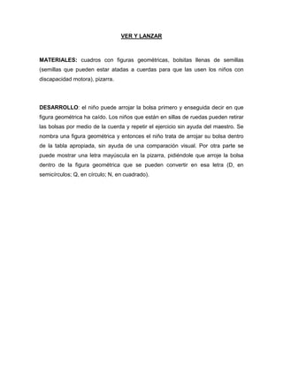 VER Y LANZAR
MATERIALES: cuadros con figuras geométricas, bolsitas llenas de semillas
(semillas que pueden estar atadas a cuerdas para que las usen los niños con
discapacidad motora), pizarra.
DESARROLLO: el niño puede arrojar la bolsa primero y enseguida decir en que
figura geométrica ha caído. Los niños que están en sillas de ruedas pueden retirar
las bolsas por medio de la cuerda y repetir el ejercicio sin ayuda del maestro. Se
nombra una figura geométrica y entonces el niño trata de arrojar su bolsa dentro
de la tabla apropiada, sin ayuda de una comparación visual. Por otra parte se
puede mostrar una letra mayúscula en la pizarra, pidiéndole que arroje la bolsa
dentro de la figura geométrica que se pueden convertir en esa letra (D, en
semicírculos; Q, en círculo; N, en cuadrado).
 