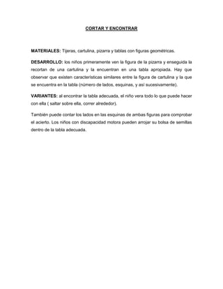 CORTAR Y ENCONTRAR
MATERIALES: Tijeras, cartulina, pizarra y tablas con figuras geométricas.
DESARROLLO: los niños primeramente ven la figura de la pizarra y enseguida la
recortan de una cartulina y la encuentran en una tabla apropiada. Hay que
observar que existen características similares entre la figura de cartulina y la que
se encuentra en la tabla (número de lados, esquinas, y así sucesivamente).
VARIANTES: al encontrar la tabla adecuada, el niño vera todo lo que puede hacer
con ella ( saltar sobre ella, correr alrededor).
También puede contar los lados en las esquinas de ambas figuras para comprobar
el acierto. Los niños con discapacidad motora pueden arrojar su bolsa de semillas
dentro de la tabla adecuada.
 