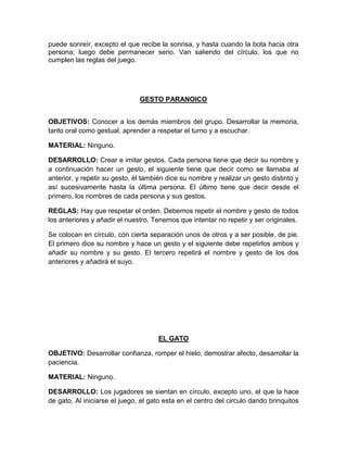 puede sonreír, excepto el que recibe la sonrisa, y hasta cuando la bota hacia otra
persona; luego debe permanecer serio. Van saliendo del círculo, los que no
cumplen las reglas del juego.
GESTO PARANOICO
OBJETIVOS: Conocer a los demás miembros del grupo. Desarrollar la memoria,
tanto oral como gestual, aprender a respetar el turno y a escuchar.
MATERIAL: Ninguno.
DESARROLLO: Crear e imitar gestos. Cada persona tiene que decir su nombre y
a continuación hacer un gesto, el siguiente tiene que decir como se llamaba al
anterior, y repetir su gesto, él también dice su nombre y realizar un gesto distinto y
así sucesivamente hasta la última persona. El último tiene que decir desde el
primero, los nombres de cada persona y sus gestos.
REGLAS: Hay que respetar el orden. Debemos repetir el nombre y gesto de todos
los anteriores y añadir el nuestro. Tenemos que intentar no repetir y ser originales.
Se colocan en círculo, con cierta separación unos de otros y a ser posible, de pie.
El primero dice su nombre y hace un gesto y el siguiente debe repetirlos ambos y
añadir su nombre y su gesto. El tercero repetirá el nombre y gesto de los dos
anteriores y añadirá el suyo.
EL GATO
OBJETIVO: Desarrollar confianza, romper el hielo, demostrar afecto, desarrollar la
paciencia.
MATERIAL: Ninguno.
DESARROLLO: Los jugadores se sientan en círculo, excepto uno, el que la hace
de gato. Al iniciarse el juego, el gato esta en el centro del circulo dando brinquitos
 