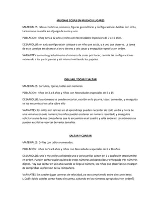 MIUCHAS COSAS EN MUCHOS LUGARES
MATERIALES: tablas con letras, números, figuras geométricas y configuraciones hechas con cinta,
tal como se muestra en el juego de suma y uno
POBLACION: niños de 5 a 12 años y niños con Necesidades Especiales de 7 a 15 años.
DESARROLLO: en cada configuración coloque a un niño que actúa, y a uno que observa. La tarea
de este consiste en observar al otro de tres a seis cosas y enseguida repetirlas en orden.
VARIANTES: aumente gradualmente el número de cosas por hacer; cambie las configuraciones
moviendo a los participantes y así mismo invirtiendo los papeles.
DIBUJAR, TOCAR Y SALTAR
MATERIALES: Cartulina, tijeras, tablas con números
POBLACION: niños de 3 a 8 años y niños con Necesidades especiales de 5 a 15
DESARROLLO: los números se pueden recortar, escribir en la pizarra, tocar, comentar, y enseguida
se los encuentra y se salta sobre ello
VARIANTES: los niños con retraso en el aprendizaje pueden necesitar de todo un dia y hasta de
una semana con solo numero; los niños pueden sostener un numero recortado y enseguida
solicitar a uno de sus compañeros que lo encuentre en el cuadro y salte sobre el. Los números se
pueden escribir o recortar de varios tamaños
SALTAR Y CONTAR
MATERIALES: Grillas con tablas numeradas.
POBLACION: niños de 5 a 8 años y niños con Necesidades especiales de 6 a 16 años.
DESARROLLO: uno o mas niños utilizando una o varias grillas saltan del 1 a cualquier otro numero
en orden. Pueden contar cuales quiera de estos números utilizando dos y enseguida tres números
dígitos. Hay que contar en voz alta cuando se llega al número, los niños que observan se encargan
de comprobar la precisión de su compañero.
VARIANTES: Se pueden jugar carreras de velocidad, ya sea compitiendo entre si o con el reloj
(¿Cuál rápido puedes contar hasta cincuenta, saltando en los números apropiados y en orden?)
 