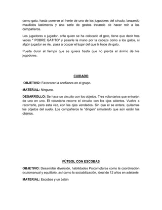 como gato, hasta ponerse al frente de uno de los jugadores del círculo, lanzando
maullidos lastimeros y una serie de gestos tratando de hacer reír a los
compañeros.
Los jugadores o jugador, ante quien se ha colocado el gato, tiene que decir tres
veces " POBRE GATITO" y pasarle la mano por la cabeza como a los gatos, si
algún jugador se ríe, pasa a ocupar el lugar del que la hace de gato.
Puede durar el tiempo que se quiera hasta que no pierda el ánimo de los
jugadores.
CUIDADO
OBJETIVO: Favorecer la confianza en el grupo.
MATERIAL: Ninguno.
DESARROLLO: Se hace un circuito con los objetos. Tres voluntarios que entrarán
de uno en uno. El voluntario recorre el circuito con los ojos abiertos. Vuelve a
recorrerlo, pero esta vez, con los ojos vendados. Sin que él se entere, quitamos
los objetos del suelo. Los compañeros le “dirigen” simulando que aún están los
objetos.
FÚTBOL CON ESCOBAS
OBJETIVO: Desarrollar diversión, habilidades Psicomotoras como la coordinación
oculomanual y equilibrio, así como la sociabilización, ideal de 12 años en adelante
MATERIAL: Escobas y un balón
 