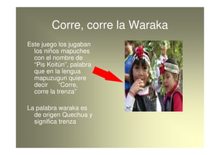 Corre, corre la Waraka
Este juego los jugaban
  los niños mapuches
  con el nombre de
  “Pis Koitún”, palabra
  que en la ...