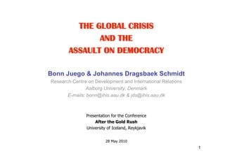 THE GLOBAL CRISIS
              AND THE
       ASSAULT ON DEMOCRACY

Bonn Juego & Johannes Dragsbaek Schmidt
Research Centre on Development and International Relations
               Aalborg University, Denmark
       E-mails: bonn@ihis.aau.dk & jds@ihis.aau.dk



               Presentation for the Conference
                   After the Gold Rush
               University of Iceland, Reykjavik


                         28 May 2010
                                                             1
 